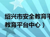 绍兴市安全教育平台手机版（今日绍兴市安全教育平台中心）