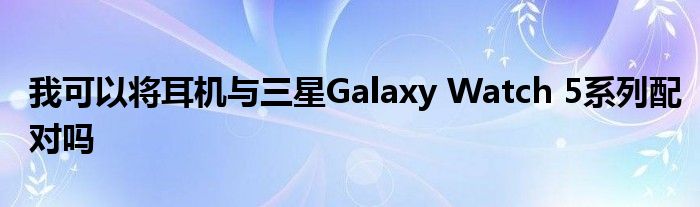 我可以将耳机与三星Galaxy Watch 5系列配对吗